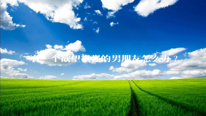 有一个欲望很强的男朋友怎么办?